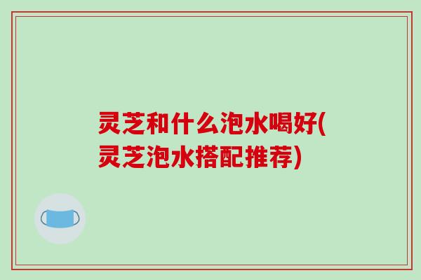 灵芝和什么泡水喝好(灵芝泡水搭配推荐) 灵芝和什么泡水喝好(灵芝泡水搭配推荐)
