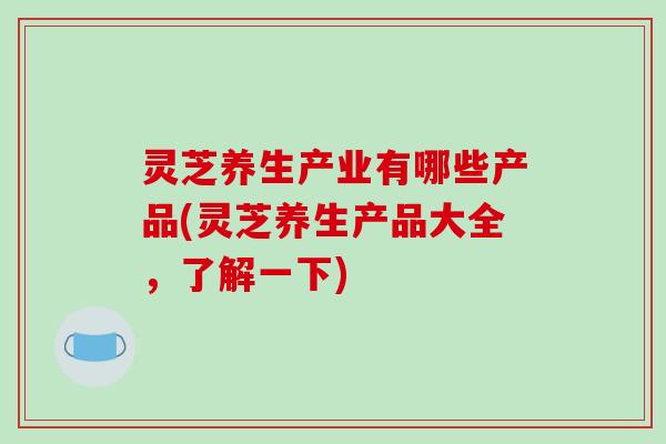 灵芝养生产业有哪些产品(灵芝养生产品大全,了解一下) 灵芝养生产业有哪些产品(灵芝养生产品大全,了解一下)