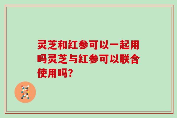 灵芝和红参可以一起用吗灵芝与红参可以联合使用吗? 灵芝和红参可以一起用吗灵芝与红参可以联合使用吗?