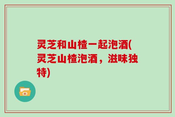 灵芝和山楂一起泡酒(灵芝山楂泡酒，滋味独特)
