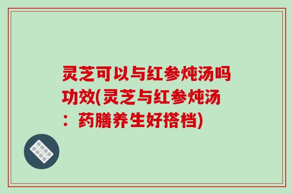 灵芝可以与红参炖汤吗功效(灵芝与红参炖汤:药膳养生好搭档) 灵芝可以与红参炖汤吗功效(灵芝与红参炖汤:药膳养生好搭档)