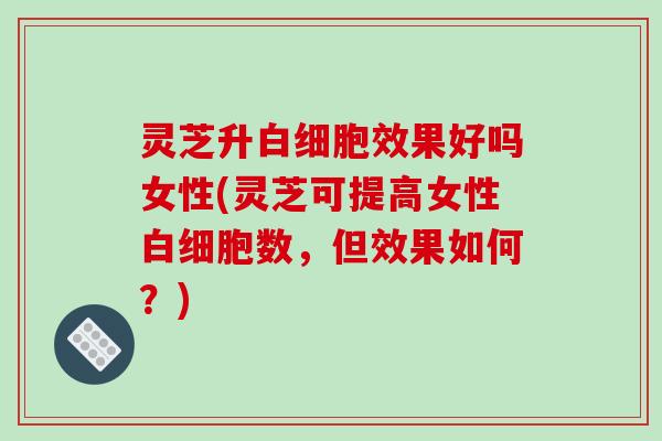 灵芝升效果好吗女性(灵芝可提高女性数,但效果如何?) 灵芝升效果好吗女性(灵芝可提高女性数,但效果如何?)