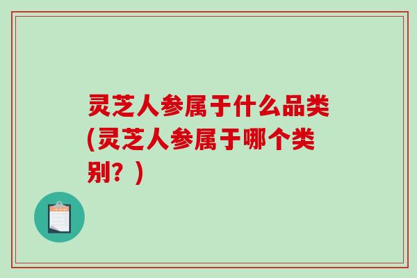 灵芝人参属于什么品类(灵芝人参属于哪个类别?) 灵芝人参属于什么品类(灵芝人参属于哪个类别?)