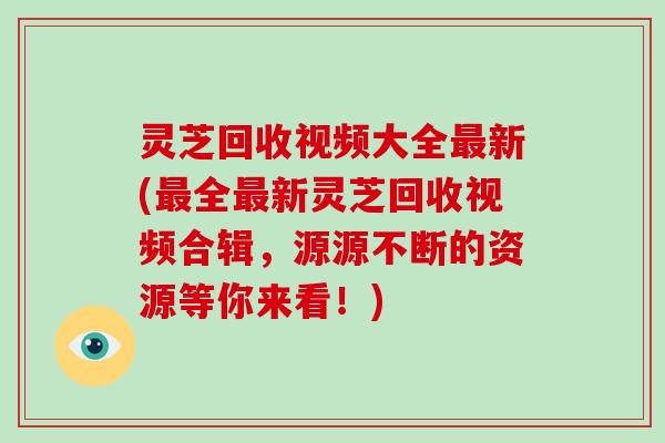 灵芝回收视频大全新(全新灵芝回收视频合辑,源源不断的资源等你来看!) 灵芝回收视频大全新(全新灵芝回收视频合辑,源源不断的资源等你来看!)