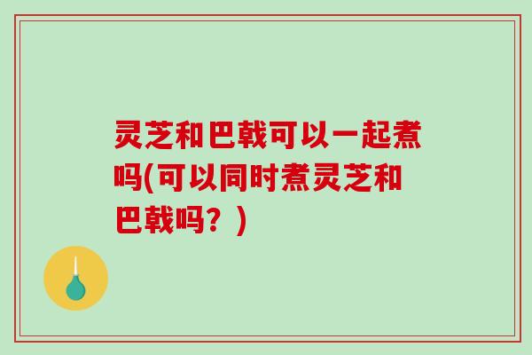 灵芝和巴戟可以一起煮吗(可以同时煮灵芝和巴戟吗？)