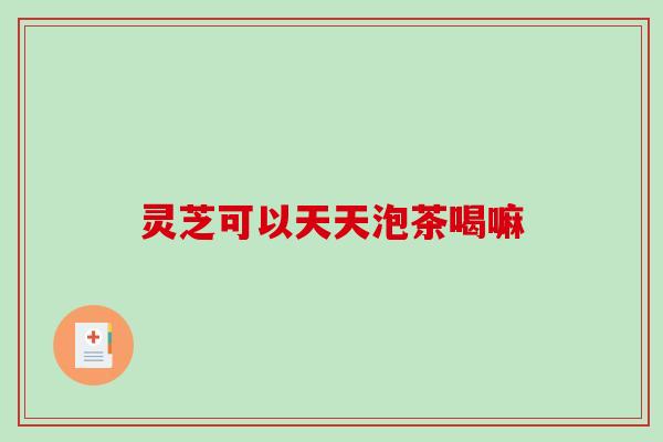 灵芝可以天天泡茶喝嘛 灵芝可以天天泡茶喝嘛
