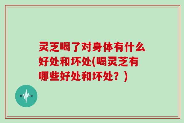 灵芝喝了对身体有什么好处和坏处(喝灵芝有哪些好处和坏处?) 灵芝喝了对身体有什么好处和坏处(喝灵芝有哪些好处和坏处?)