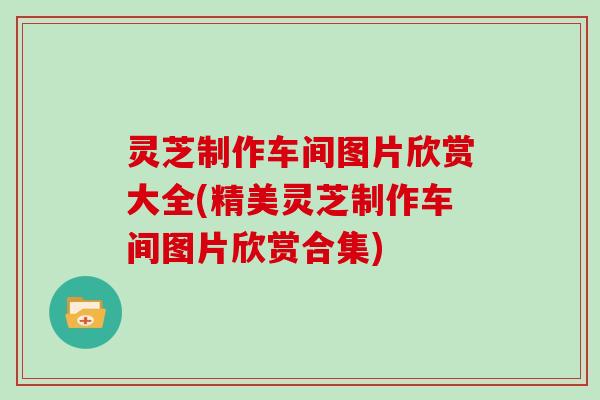 灵芝制作车间图片欣赏大全(精美灵芝制作车间图片欣赏合集) 灵芝制作车间图片欣赏大全(精美灵芝制作车间图片欣赏合集)