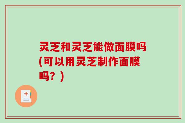 灵芝和灵芝能做面膜吗(可以用灵芝制作面膜吗?) 灵芝和灵芝能做面膜吗(可以用灵芝制作面膜吗?)