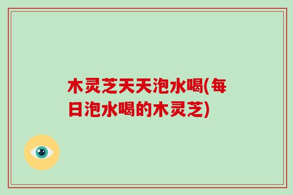 木灵芝天天泡水喝(每日泡水喝的木灵芝) 木灵芝天天泡水喝(每日泡水喝的木灵芝)