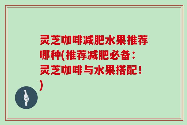 灵芝咖啡水果推荐哪种(推荐必备:灵芝咖啡与水果搭配!) 灵芝咖啡水果推荐哪种(推荐必备:灵芝咖啡与水果搭配!)