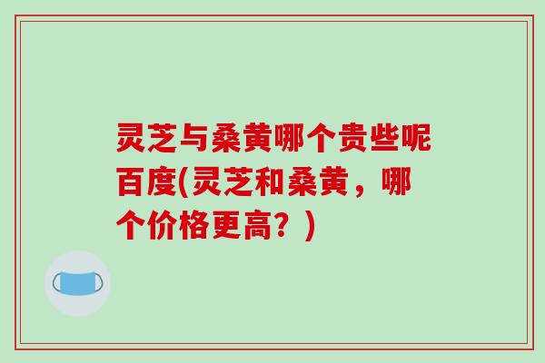灵芝与桑黄哪个贵些呢百度(灵芝和桑黄,哪个价格更高?) 灵芝与桑黄哪个贵些呢百度(灵芝和桑黄,哪个价格更高?)