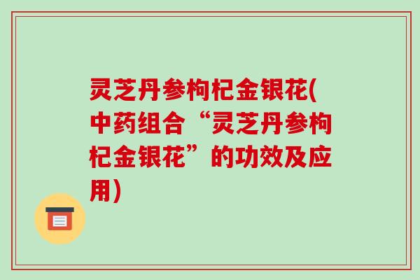 灵芝丹参枸杞金银花(组合“灵芝丹参枸杞金银花”的功效及应用)