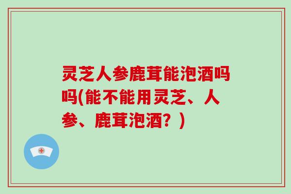 灵芝人参鹿茸能泡酒吗吗(能不能用灵芝、人参、鹿茸泡酒?) 灵芝人参鹿茸能泡酒吗吗(能不能用灵芝、人参、鹿茸泡酒?)