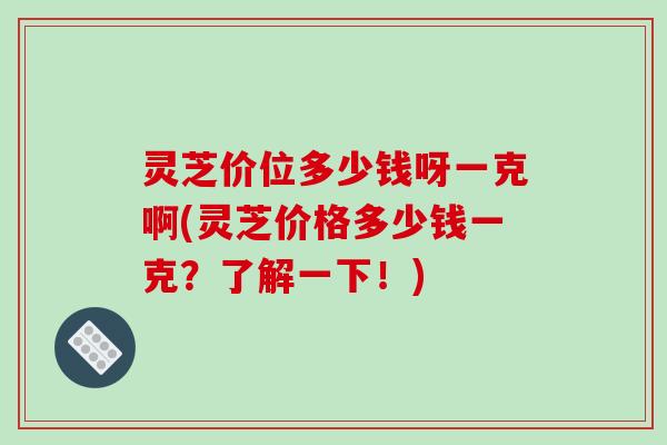 灵芝价位多少钱呀一克啊(灵芝价格多少钱一克?了解一下!) 灵芝价位多少钱呀一克啊(灵芝价格多少钱一克?了解一下!)