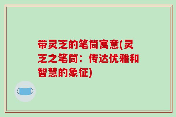 带灵芝的笔筒寓意(灵芝之笔筒:传达优雅和智慧的象征) 带灵芝的笔筒寓意(灵芝之笔筒:传达优雅和智慧的象征)