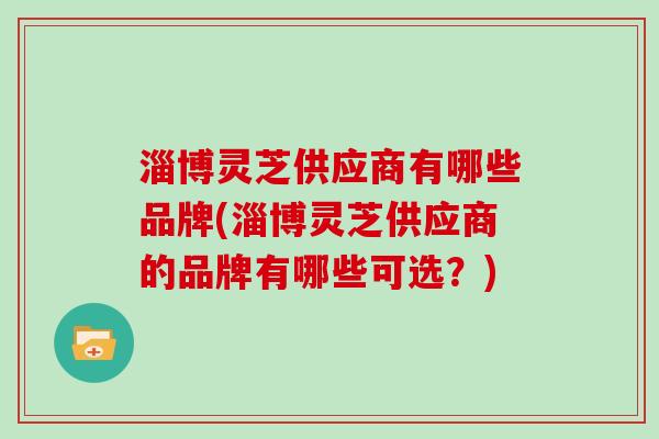 淄博灵芝供应商有哪些品牌(淄博灵芝供应商的品牌有哪些可选?) 淄博灵芝供应商有哪些品牌(淄博灵芝供应商的品牌有哪些可选?)