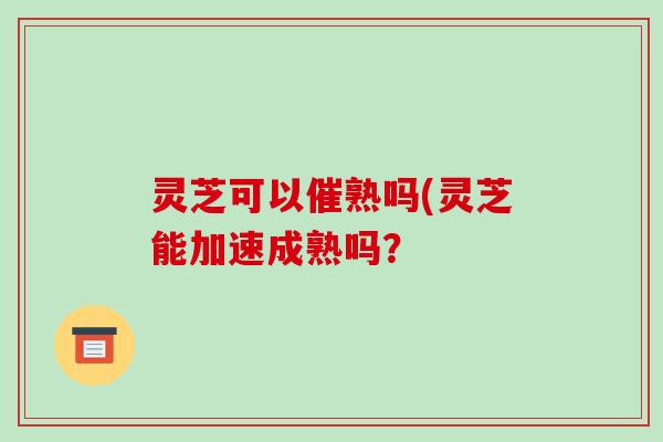 灵芝可以催熟吗(灵芝能加速成熟吗? 灵芝可以催熟吗(灵芝能加速成熟吗?
