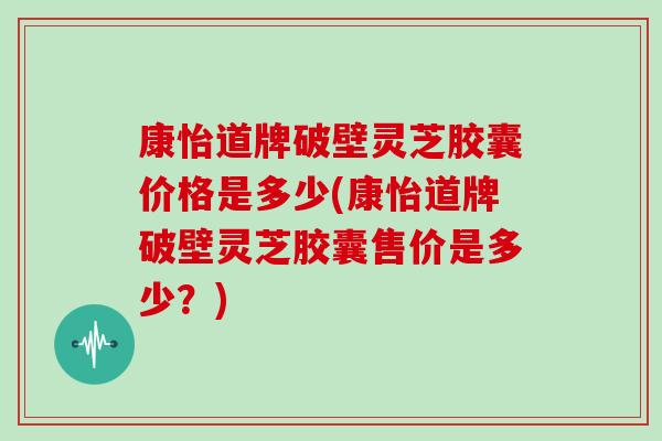 康怡道牌破壁灵芝胶囊价格是多少(康怡道牌破壁灵芝胶囊售价是多少?) 康怡道牌破壁灵芝胶囊价格是多少(康怡道牌破壁灵芝胶囊售价是多少?)