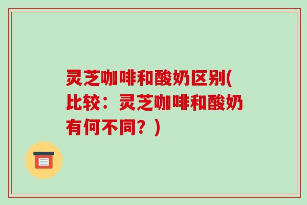 灵芝咖啡和酸奶区别(比较:灵芝咖啡和酸奶有何不同?) 灵芝咖啡和酸奶区别(比较:灵芝咖啡和酸奶有何不同?)