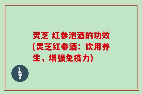 灵芝 红参泡酒的功效(灵芝红参酒:饮用养生,增强免疫力) 灵芝 红参泡酒的功效(灵芝红参酒:饮用养生,增强免疫力)