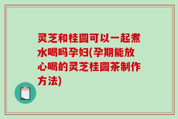灵芝和桂圆可以一起煮水喝吗孕妇(孕期能放心喝的灵芝桂圆茶制作方法) 灵芝和桂圆可以一起煮水喝吗孕妇(孕期能放心喝的灵芝桂圆茶制作方法)