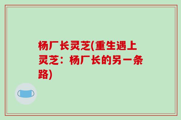杨厂长灵芝(重生遇上灵芝:杨厂长的另一条路) 杨厂长灵芝(重生遇上灵芝:杨厂长的另一条路)