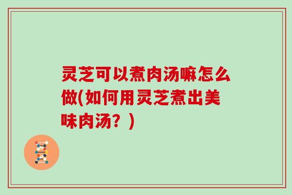 灵芝可以煮肉汤嘛怎么做(如何用灵芝煮出美味肉汤?) 灵芝可以煮肉汤嘛怎么做(如何用灵芝煮出美味肉汤?)