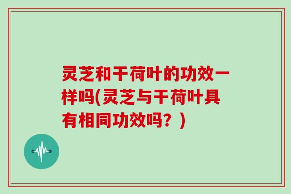 灵芝和干荷叶的功效一样吗(灵芝与干荷叶具有相同功效吗?) 灵芝和干荷叶的功效一样吗(灵芝与干荷叶具有相同功效吗?)