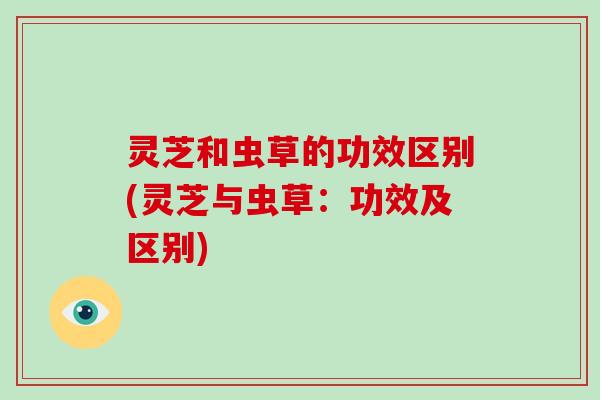 灵芝和虫草的功效区别(灵芝与虫草:功效及区别) 灵芝和虫草的功效区别(灵芝与虫草:功效及区别)