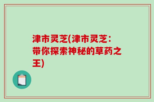津市灵芝(津市灵芝:带你探索神秘的草药之王) 津市灵芝(津市灵芝:带你探索神秘的草药之王)