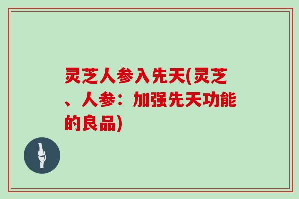 灵芝人参入先天(灵芝、人参:加强先天功能的良品) 灵芝人参入先天(灵芝、人参:加强先天功能的良品)