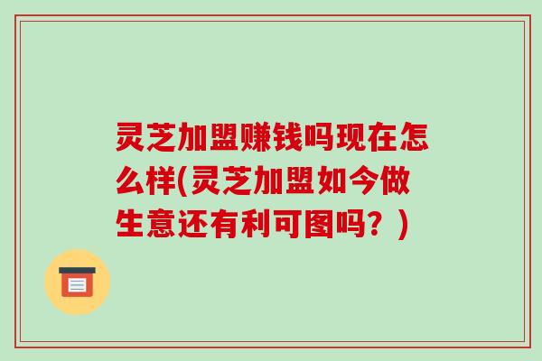 灵芝加盟赚钱吗现在怎么样(灵芝加盟如今做生意还有利可图吗?) 灵芝加盟赚钱吗现在怎么样(灵芝加盟如今做生意还有利可图吗?)