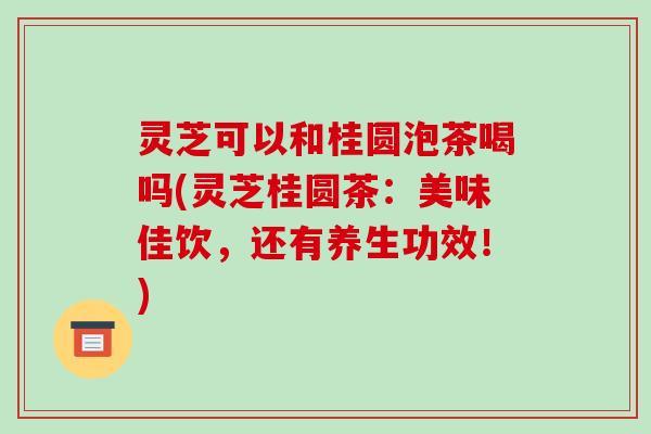灵芝可以和桂圆泡茶喝吗(灵芝桂圆茶:美味佳饮,还有养生功效!) 灵芝可以和桂圆泡茶喝吗(灵芝桂圆茶:美味佳饮,还有养生功效!)