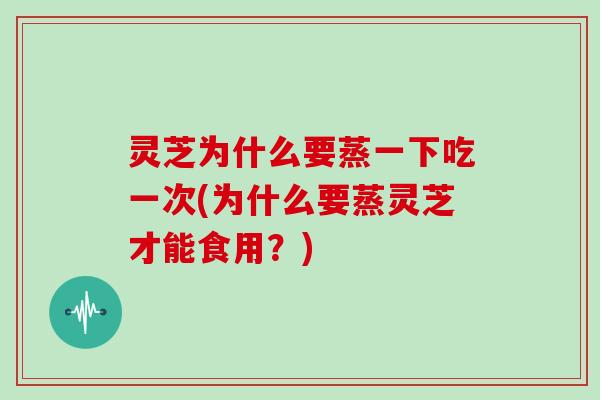 灵芝为什么要蒸一下吃一次(为什么要蒸灵芝才能食用?) 灵芝为什么要蒸一下吃一次(为什么要蒸灵芝才能食用?)
