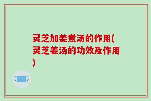 灵芝加姜煮汤的作用(灵芝姜汤的功效及作用) 灵芝加姜煮汤的作用(灵芝姜汤的功效及作用)