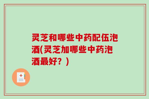 灵芝和哪些配伍泡酒(灵芝加哪些泡酒好?) 灵芝和哪些配伍泡酒(灵芝加哪些泡酒好?)