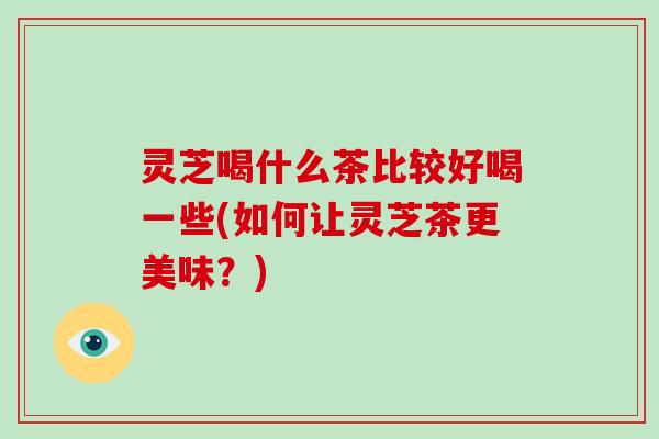 灵芝喝什么茶比较好喝一些(如何让灵芝茶更美味?) 灵芝喝什么茶比较好喝一些(如何让灵芝茶更美味?)