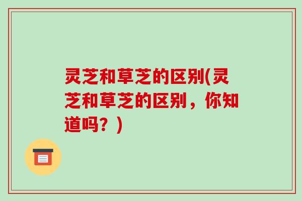 灵芝和草芝的区别(灵芝和草芝的区别,你知道吗?) 灵芝和草芝的区别(灵芝和草芝的区别,你知道吗?)