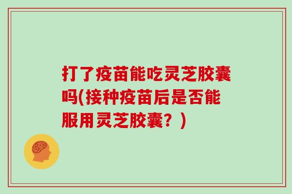 打了疫苗能吃灵芝胶囊吗(接种疫苗后是否能服用灵芝胶囊?) 打了疫苗能吃灵芝胶囊吗(接种疫苗后是否能服用灵芝胶囊?)