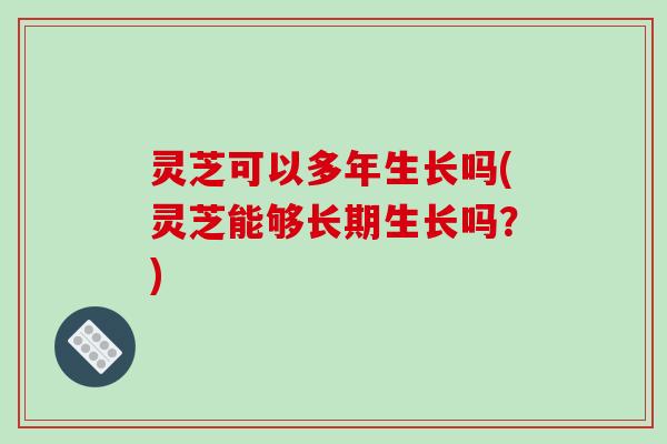 灵芝可以多年生长吗(灵芝能够长期生长吗?) 灵芝可以多年生长吗(灵芝能够长期生长吗?)