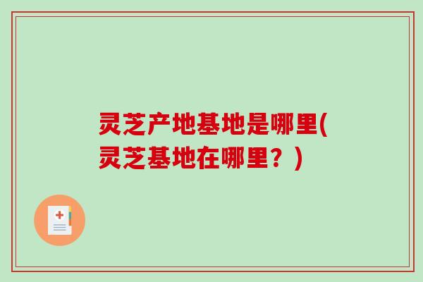 灵芝产地基地是哪里(灵芝基地在哪里?) 灵芝产地基地是哪里(灵芝基地在哪里?)