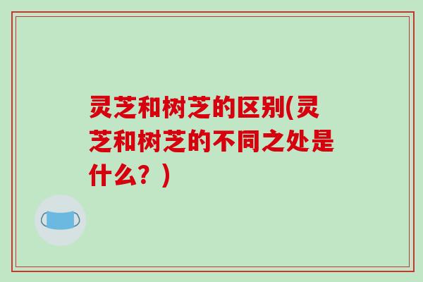 灵芝和树芝的区别(灵芝和树芝的不同之处是什么?) 灵芝和树芝的区别(灵芝和树芝的不同之处是什么?)
