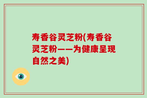寿香谷灵芝粉(寿香谷灵芝粉——为健康呈现自然之美) 寿香谷灵芝粉(寿香谷灵芝粉——为健康呈现自然之美)