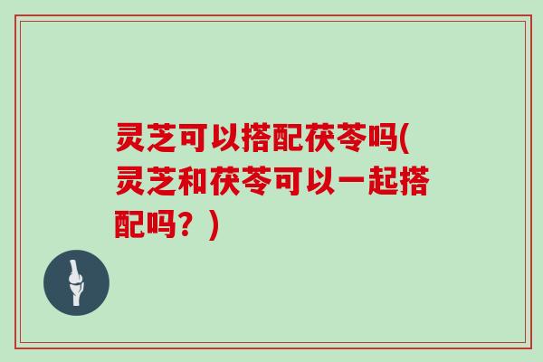 灵芝可以搭配茯苓吗(灵芝和茯苓可以一起搭配吗?) 灵芝可以搭配茯苓吗(灵芝和茯苓可以一起搭配吗?)