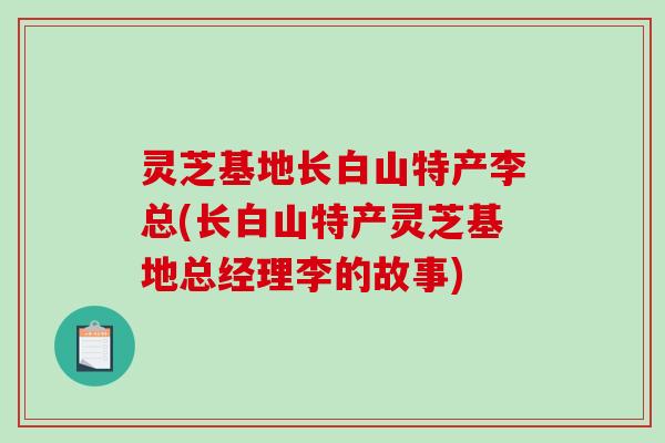 灵芝基地长白山特产李总(长白山特产灵芝基地总经理李的故事) 灵芝基地长白山特产李总(长白山特产灵芝基地总经理李的故事)