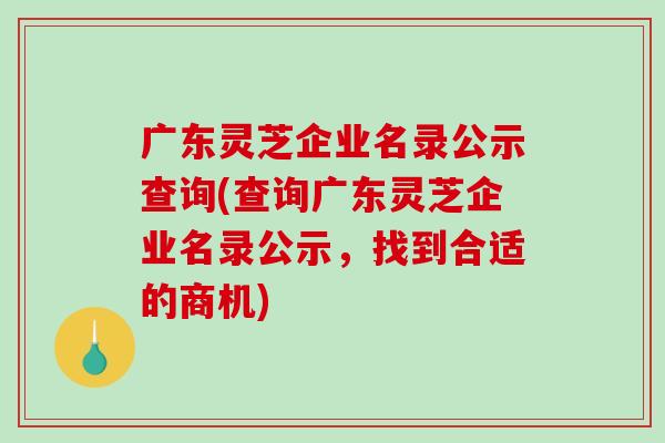 广东灵芝企业名录公示查询(查询广东灵芝企业名录公示,找到合适的商机) 广东灵芝企业名录公示查询(查询广东灵芝企业名录公示,找到合适的商机)