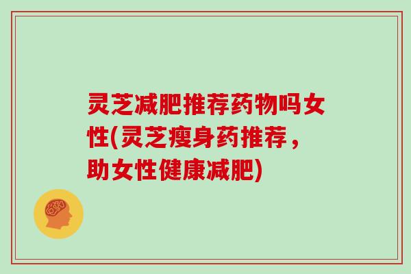灵芝推荐吗女性(灵芝瘦身药推荐,助女性健康) 灵芝推荐吗女性(灵芝瘦身药推荐,助女性健康)