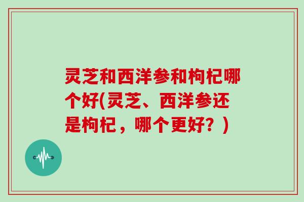 灵芝和西洋参和枸杞哪个好(灵芝、西洋参还是枸杞,哪个更好?) 灵芝和西洋参和枸杞哪个好(灵芝、西洋参还是枸杞,哪个更好?)