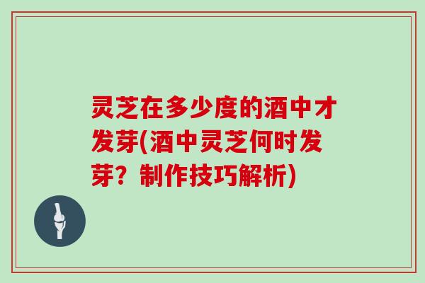 灵芝在多少度的酒中才发芽(酒中灵芝何时发芽？制作技巧解析)